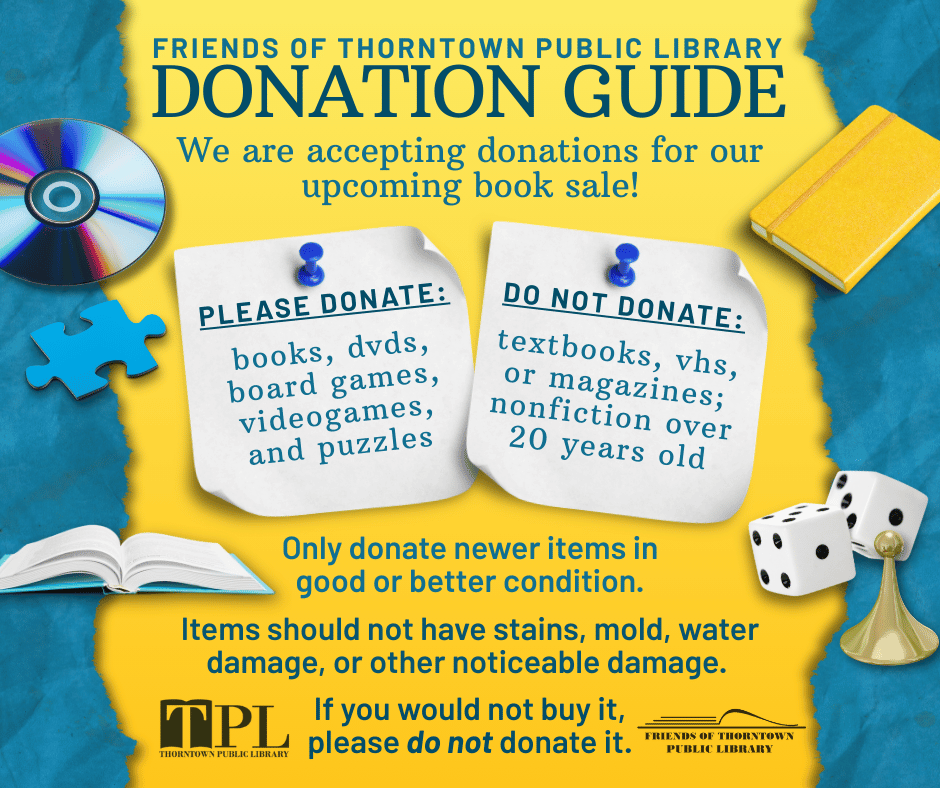 FRIENDS OF THORNTOWN PUBLIC LIBRARY DONATION GUIDE. We are accepting donations for our upcoming book sale! PLEASE DONATE: books, dvds, board games, videogames, and puzzles. DO NOT DONATE: textbooks, vhs, or magazines; nonfiction over 20 years old. Only donate newer items in good or better condition. Items should not have stains, mold, water damage, or other noticeable damage. Please do not donate it. If you would not buy it. FRIENDS OF THORNTOWN PUBLIC LIBRARY